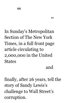 “A Lonely Redemption”
In Sunday's Metropolitan Section of The New York Times, in a full front page article circulating to 2,000,000 in the United States
MICHAEL POWELL and DANNY HAKIM
finally, after 26 years, tell the story of Sandy Lewis’s challenge to Wall Street’s corruption. 