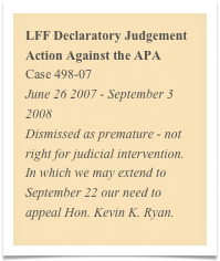 LFF Declaratory Judgement Action Against the APA
Case 498-07
June 26 2007 - September 3 2008
Dismissed as premature - not right for judicial intervention. In which we may extend to September 22 our need to appeal Hon. Kevin K. Ryan.