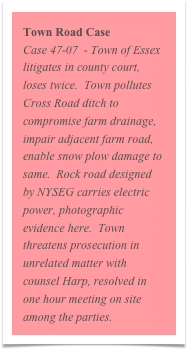 Town Road Case
Case 47-07  - Town of Essex litigates in county court, loses twice.  Town pollutes Cross Road ditch to compromise farm drainage, impair adjacent farm road, enable snow plow damage to same.  Rock road designed by NYSEG carries electric power, photographic evidence here.  Town threatens prosecution in unrelated matter with counsel Harp, resolved in one hour meeting on site among the parties.