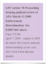 LFF Article 78 Proceeding Seeking judicial review of  APA March 13 2008 Enforcement Determination  See E2007-041 above
Case 315-08
April 7 2008 - August 8 2008
In which The Courts indicate understanding of our case, New York Farm Bureau speaks. 