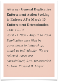 Attorney General Duplicative Enforcement Action Seeking to Enforce APA March 13 Enforcement Determination
Case 332-08
April 11 2008 - August 18 2008
Duplicative case filed by government to judge-shop, attack us individually. We are relieved, cases are consolidated, $200.00 awarded by Hon. Richard B. Meyer