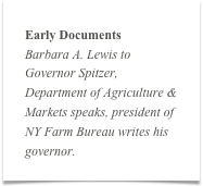 Early Documents
Barbara A. Lewis to Governor Spitzer, Department of Agriculture & Markets speaks, president of NY Farm Bureau writes his governor.